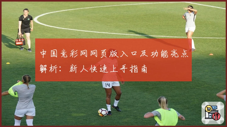 中国竞彩网网页版入口及功能亮点解析：新人快速上手指南