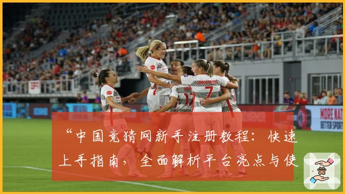 “中国竞猜网新手注册教程：快速上手指南，全面解析平台亮点与使用技巧”