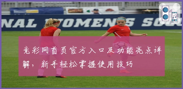 竞彩网首页官方入口及功能亮点详解，新手轻松掌握使用技巧