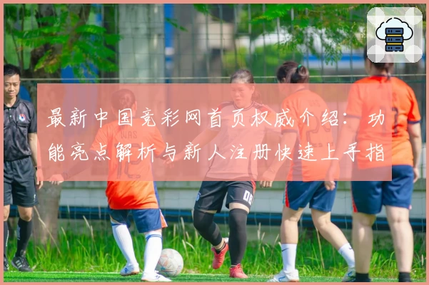 最新中国竞彩网首页权威介绍：功能亮点解析与新人注册快速上手指南