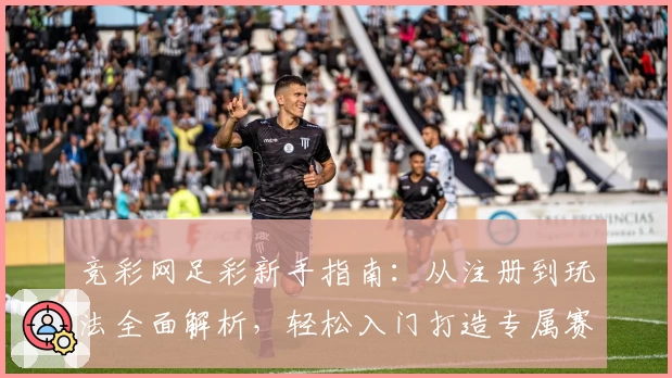 竞彩网足彩新手指南：从注册到玩法全面解析，轻松入门打造专属赛事体验