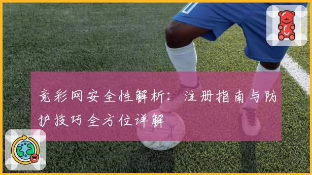 竞彩网安全性解析：注册指南与防护技巧全方位详解