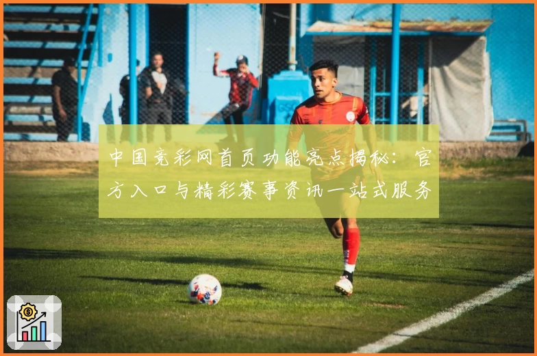 中国竞彩网首页功能亮点揭秘：官方入口与精彩赛事资讯一站式服务