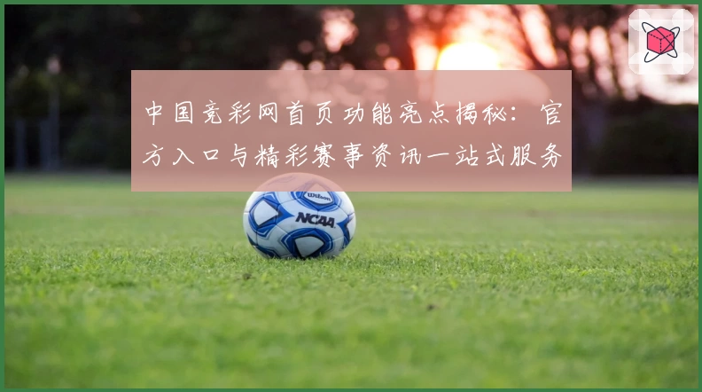 中国竞彩网首页功能亮点揭秘：官方入口与精彩赛事资讯一站式服务