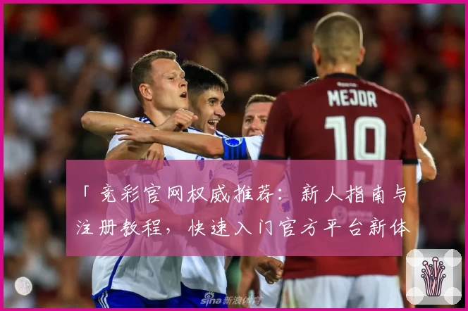 「竞彩官网权威推荐：新人指南与注册教程，快速入门官方平台新体验」