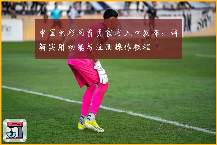 中国竞彩网首页官方入口发布，详解实用功能与注册操作教程
