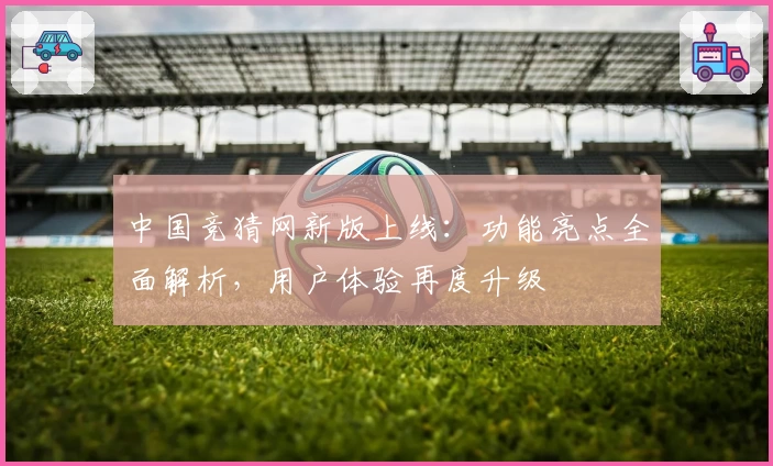 中国竞猜网新版上线：功能亮点全面解析，用户体验再度升级
