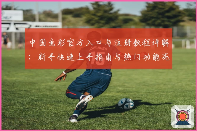 中国竞彩官方入口与注册教程详解：新手快速上手指南与热门功能亮点解析
