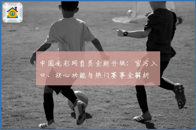 中国竞彩网首页全新升级:官方入口、核心功能与热门赛事全解析