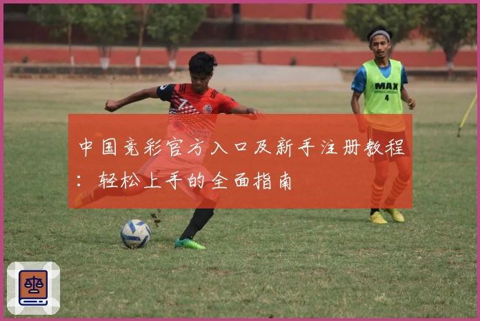 中国竞彩官方入口及新手注册教程：轻松上手的全面指南