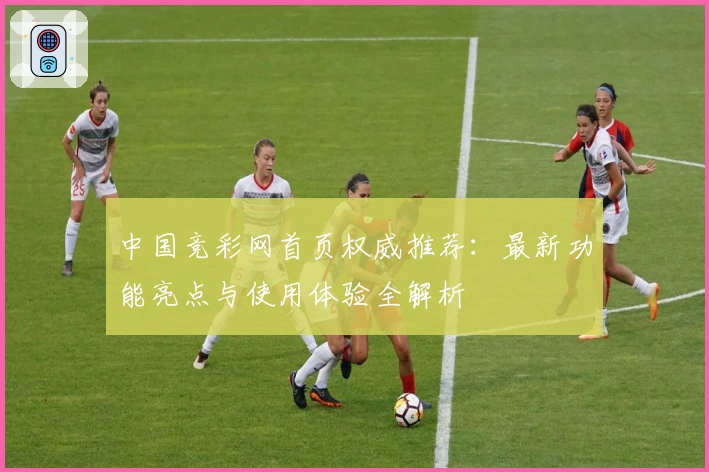 中国竞彩网首页权威推荐：最新功能亮点与使用体验全解析