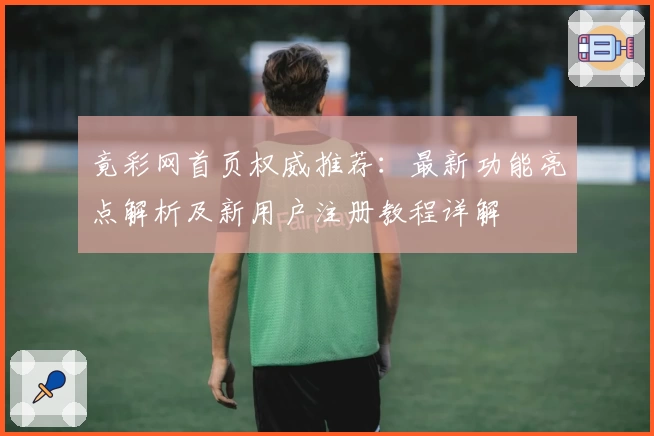 竟彩网首页权威推荐：最新功能亮点解析及新用户注册教程详解