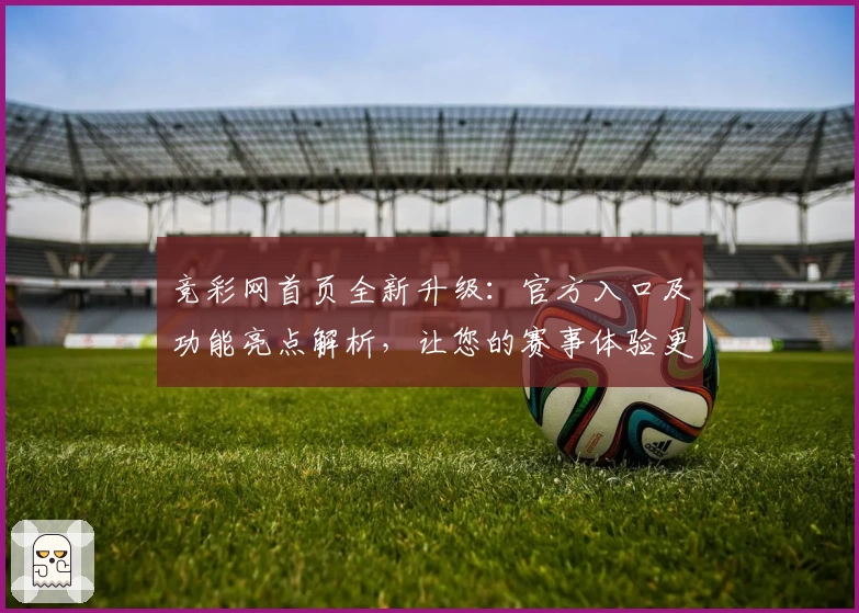 竞彩网首页全新升级：官方入口及功能亮点解析，让您的赛事体验更畅快