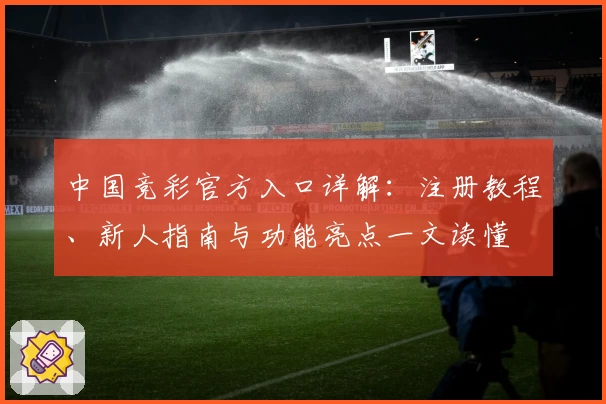 中国竞彩官方入口详解:注册教程、新人指南与功能亮点一文读懂