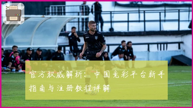 官方权威解析：中国竞彩平台新手指南与注册教程详解